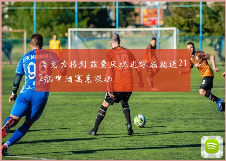 马竞为格列兹曼庆祝进球成就送212瓶啤酒寓意深远