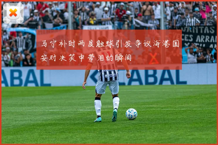 马宁补时两度触球引发争议海港国安对决笑中带泪的瞬间