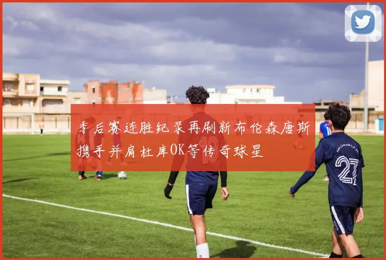 季后赛连胜纪录再刷新布伦森唐斯携手并肩杜库OK等传奇球星