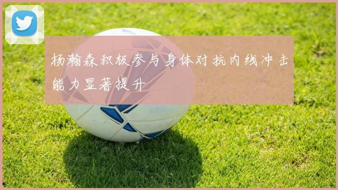 杨瀚森积极参与身体对抗内线冲击能力显著提升