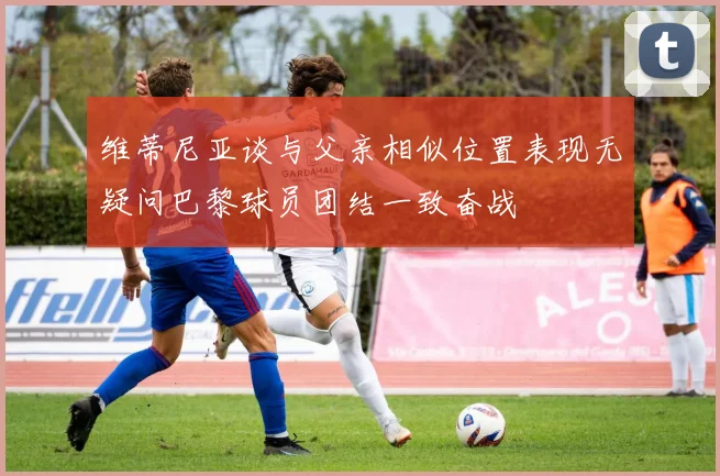 维蒂尼亚谈与父亲相似位置表现无疑问巴黎球员团结一致奋战