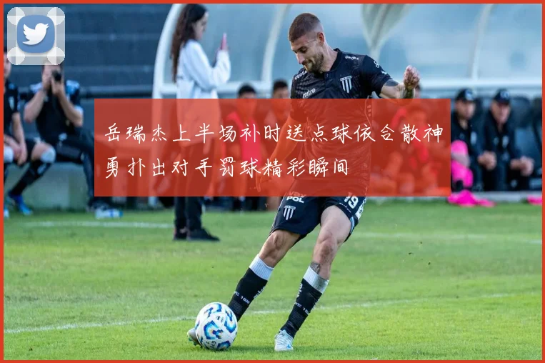 岳瑞杰上半场补时送点球依合散神勇扑出对手罚球精彩瞬间