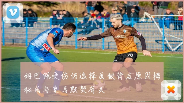 姆巴佩受伤仍选择度假背后原因揭秘或与皇马默契有关