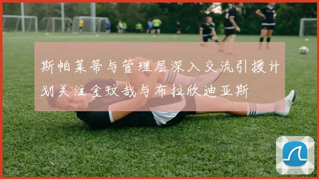 斯帕莱蒂与管理层深入交流引援计划关注金玟哉与布拉欣迪亚斯