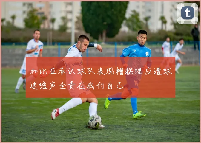 加比亚承认球队表现糟糕理应遭球迷嘘声全责在我们自己