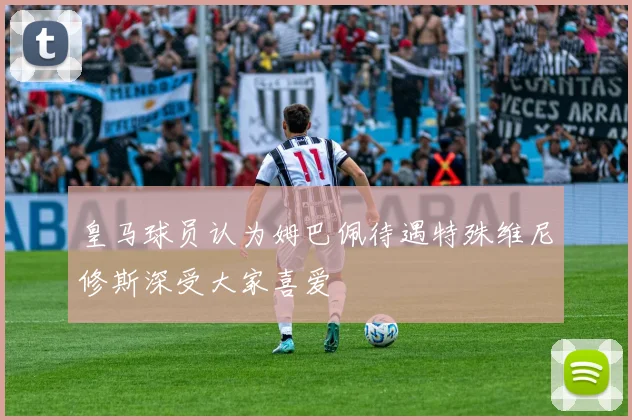 皇马球员认为姆巴佩待遇特殊维尼修斯深受大家喜爱