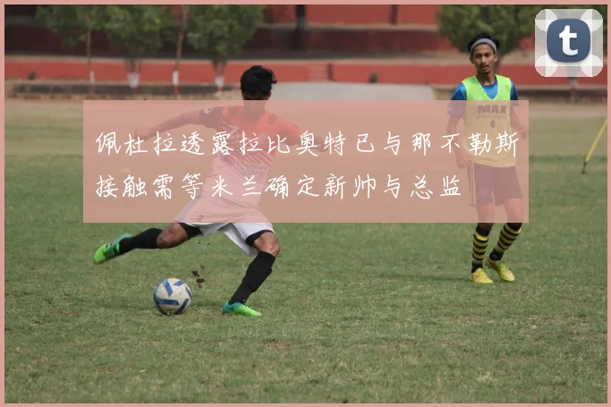 佩杜拉透露拉比奥特已与那不勒斯接触需等米兰确定新帅与总监